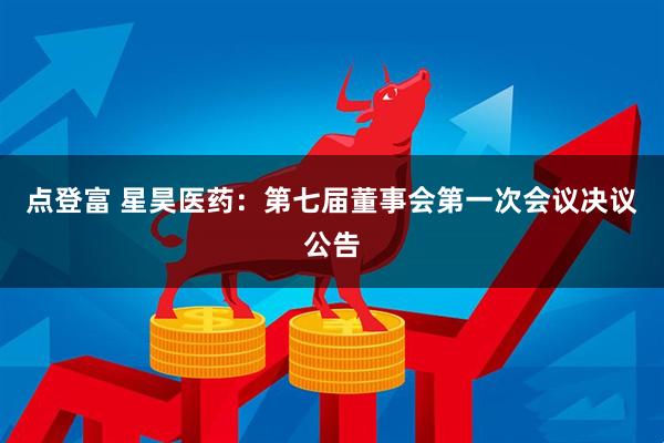 点登富 星昊医药：第七届董事会第一次会议决议公告