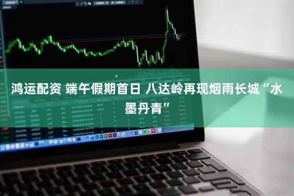 鸿运配资 端午假期首日 八达岭再现烟雨长城“水墨丹青”