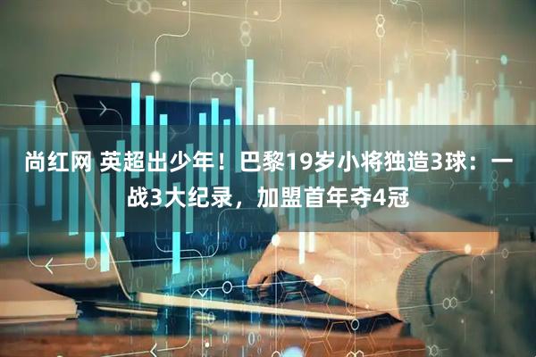 尚红网 英超出少年！巴黎19岁小将独造3球：一战3大纪录，加盟首年夺4冠