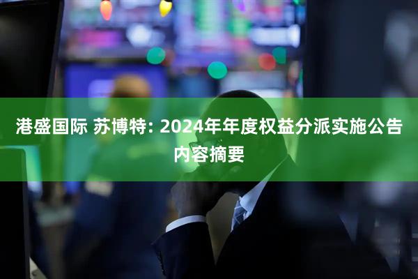 港盛国际 苏博特: 2024年年度权益分派实施公告内容摘要