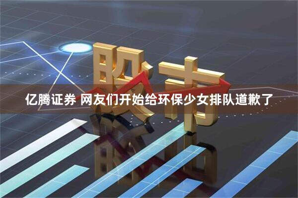 亿腾证券 网友们开始给环保少女排队道歉了