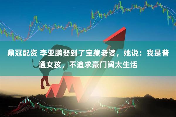 鼎冠配资 李亚鹏娶到了宝藏老婆，她说：我是普通女孩，不追求豪门阔太生活