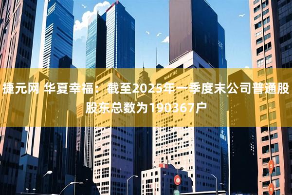 捷元网 华夏幸福：截至2025年一季度末公司普通股股东总数为190367户