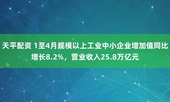 天平配资 1至4月规模以上工业中小企业增加值同比增长8.2%，营业收入25.8万亿元