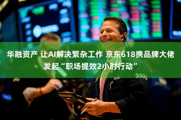 华融资产 让AI解决繁杂工作 京东618携品牌大佬发起“职场提效2小时行动”