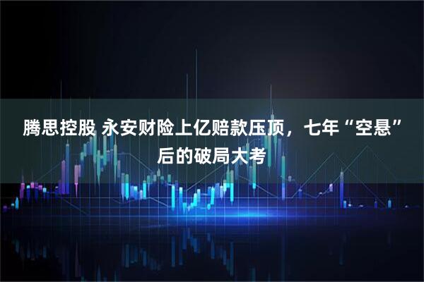 腾思控股 永安财险上亿赔款压顶，七年“空悬”后的破局大考