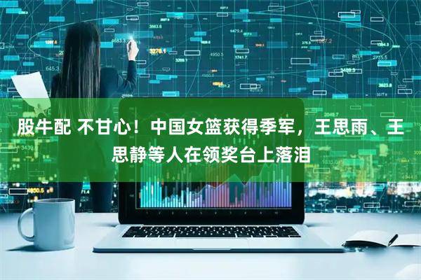 股牛配 不甘心！中国女篮获得季军，王思雨、王思静等人在领奖台上落泪