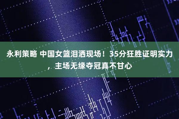永利策略 中国女篮泪洒现场！35分狂胜证明实力，主场无缘夺冠真不甘心