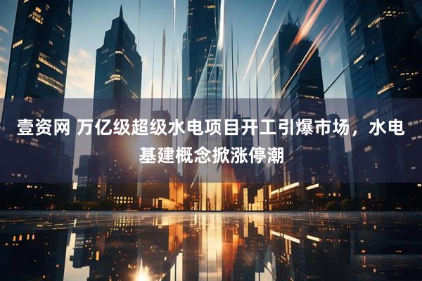 壹资网 万亿级超级水电项目开工引爆市场，水电基建概念掀涨停潮