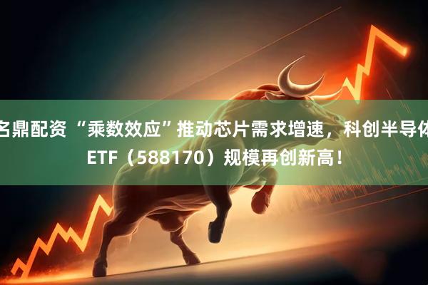 名鼎配资 “乘数效应”推动芯片需求增速，科创半导体ETF（588170）规模再创新高！