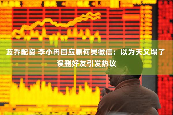 蓝乔配资 李小冉回应删何炅微信：以为天又塌了 误删好友引发热议