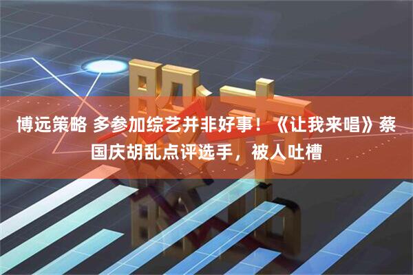 博远策略 多参加综艺并非好事！《让我来唱》蔡国庆胡乱点评选手，被人吐槽