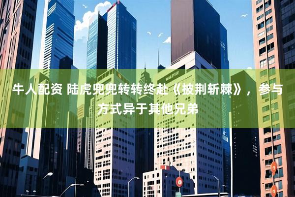 牛人配资 陆虎兜兜转转终赴《披荆斩棘》，参与方式异于其他兄弟