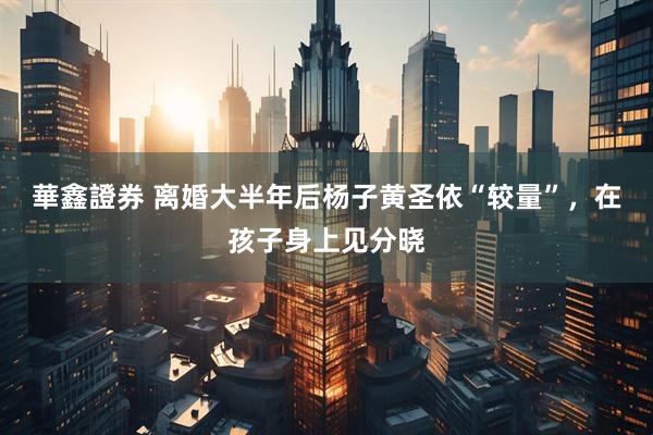 華鑫證券 离婚大半年后杨子黄圣依“较量”，在孩子身上见分晓