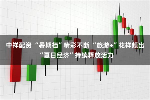 中祥配资 “暑期档”精彩不断 “旅游+”花样频出 “夏日经济”持续释放活力