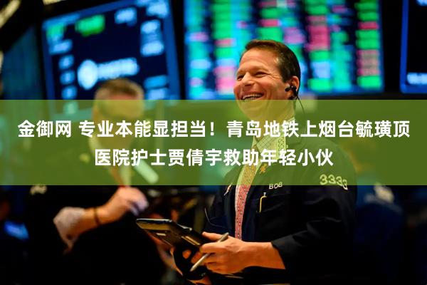 金御网 专业本能显担当!青岛地铁上烟台毓璜顶医院护士贾倩宇救助年轻小伙