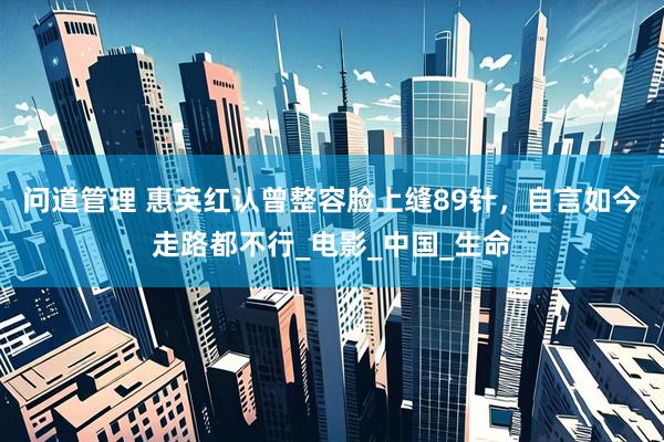 问道管理 惠英红认曾整容脸上缝89针，自言如今走路都不行_电影_中国_生命