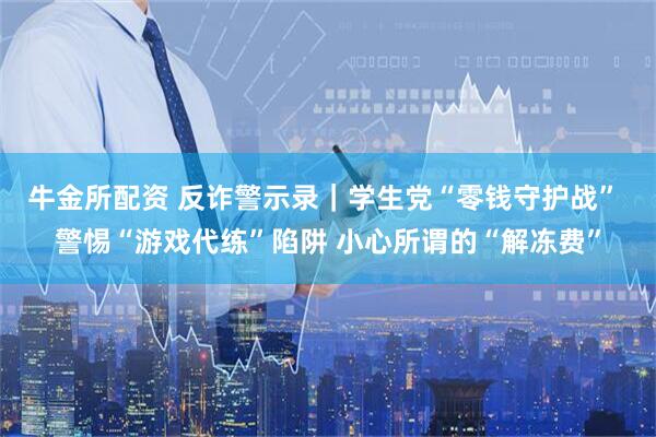 牛金所配资 反诈警示录｜学生党“零钱守护战” 警惕“游戏代练”陷阱 小心所谓的“解冻费”