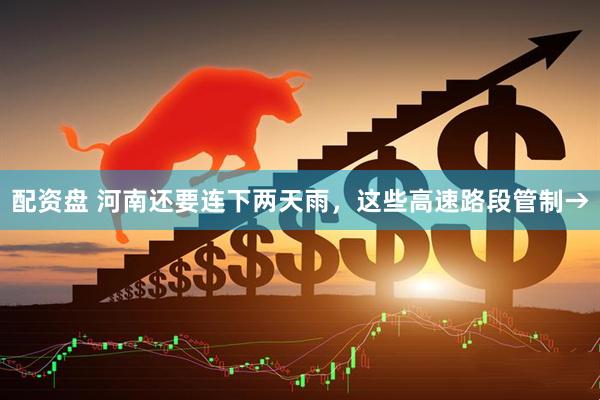 配资盘 河南还要连下两天雨，这些高速路段管制→
