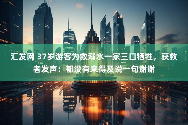 汇发网 37岁游客为救溺水一家三口牺牲，获救者发声：都没有来得及说一句谢谢