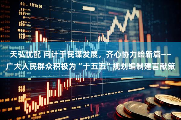 天弘忧配 问计于民谋发展，齐心协力绘新篇——广大人民群众积极为“十五五”规划编制建言献策