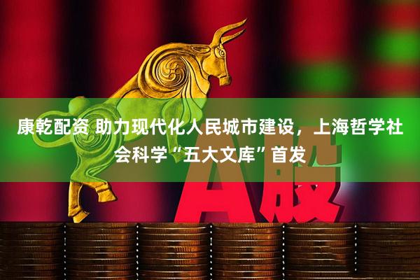 康乾配资 助力现代化人民城市建设，上海哲学社会科学“五大文库”首发