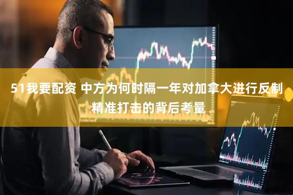 51我要配资 中方为何时隔一年对加拿大进行反制 精准打击的背后考量