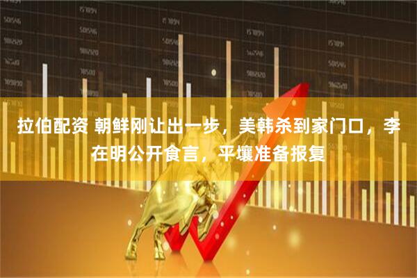 拉伯配资 朝鲜刚让出一步，美韩杀到家门口，李在明公开食言，平壤准备报复