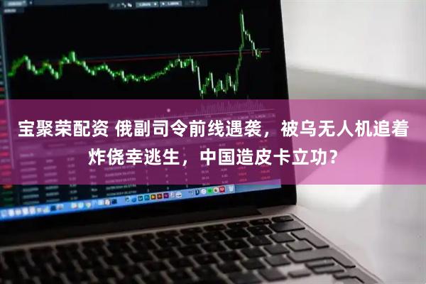 宝聚荣配资 俄副司令前线遇袭，被乌无人机追着炸侥幸逃生，中国造皮卡立功？