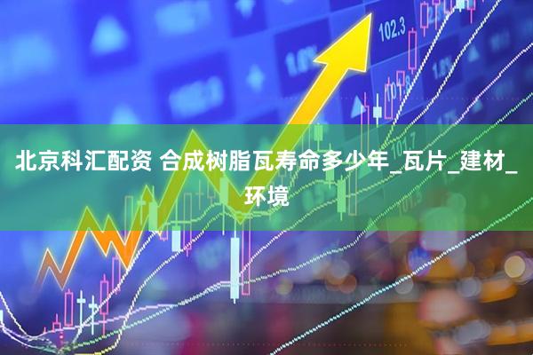 北京科汇配资 合成树脂瓦寿命多少年_瓦片_建材_环境