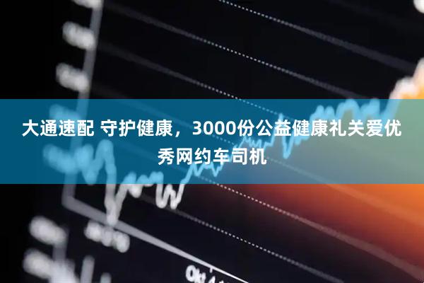 大通速配 守护健康，3000份公益健康礼关爱优秀网约车司机