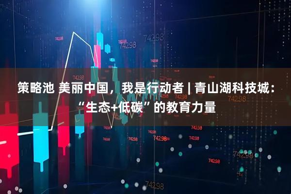 策略池 美丽中国，我是行动者 | 青山湖科技城：“生态+低碳”的教育力量