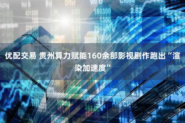 优配交易 贵州算力赋能160余部影视剧作跑出“渲染加速度”