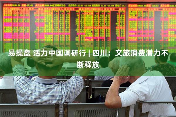 易操盘 活力中国调研行 | 四川：文旅消费潜力不断释放