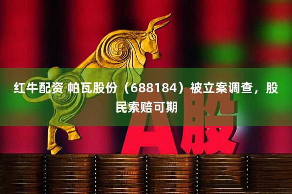 红牛配资 帕瓦股份（688184）被立案调查，股民索赔可期