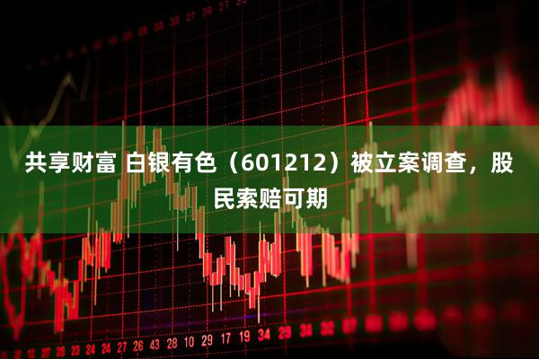 共享财富 白银有色（601212）被立案调查，股民索赔可期
