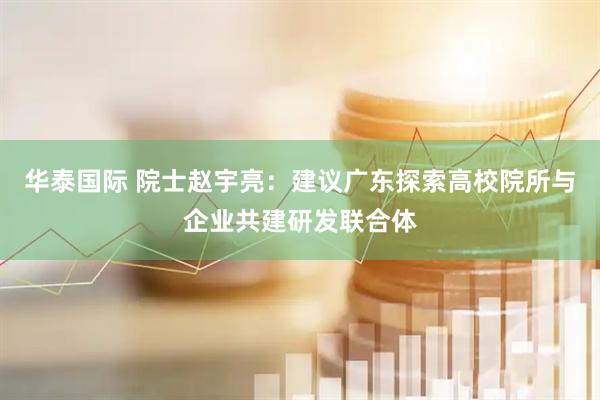 华泰国际 院士赵宇亮：建议广东探索高校院所与企业共建研发联合体