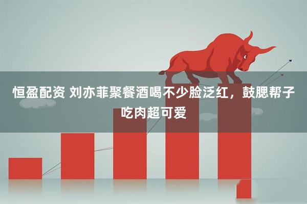 恒盈配资 刘亦菲聚餐酒喝不少脸泛红，鼓腮帮子吃肉超可爱