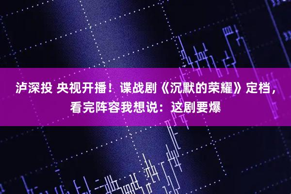 泸深投 央视开播！谍战剧《沉默的荣耀》定档，看完阵容我想说：这剧要爆