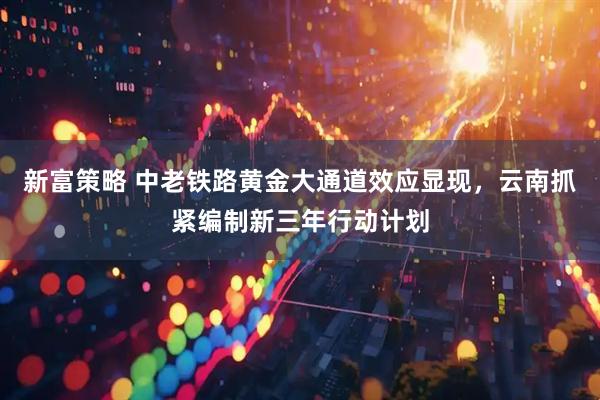 新富策略 中老铁路黄金大通道效应显现，云南抓紧编制新三年行动计划