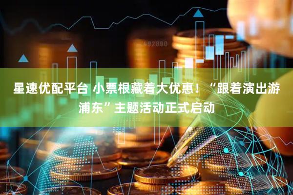 星速优配平台 小票根藏着大优惠！“跟着演出游浦东”主题活动正式启动