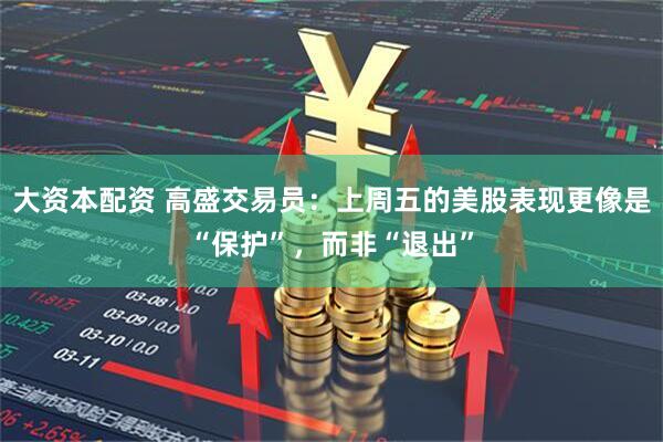 大资本配资 高盛交易员：上周五的美股表现更像是“保护”，而非“退出”