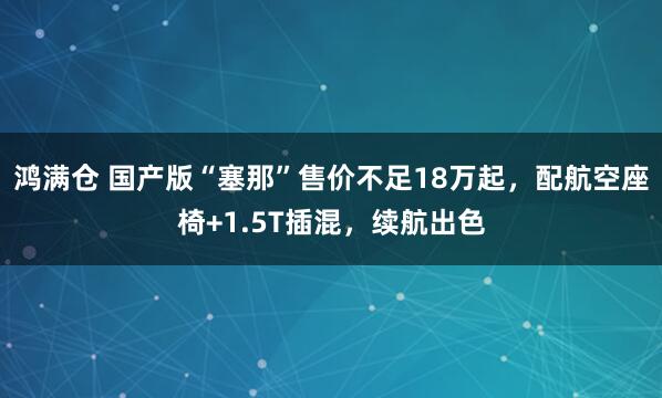 鸿满仓 国产版“塞那”售价不足18万起,配航空座椅+1.5T插混,续航出色