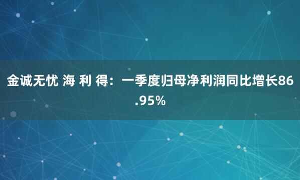 金诚无忧 海 利 得：一季度归母净利润同比增长86.95%