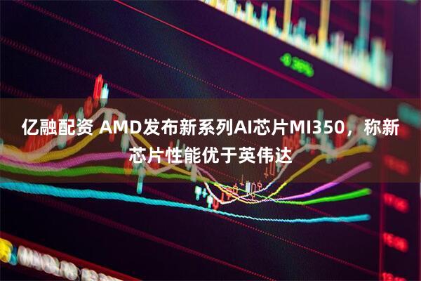 亿融配资 AMD发布新系列AI芯片MI350，称新芯片性能优于英伟达