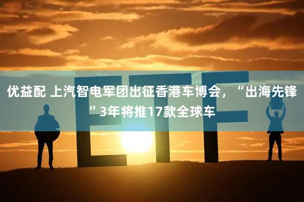 优益配 上汽智电军团出征香港车博会，“出海先锋”3年将推17款全球车
