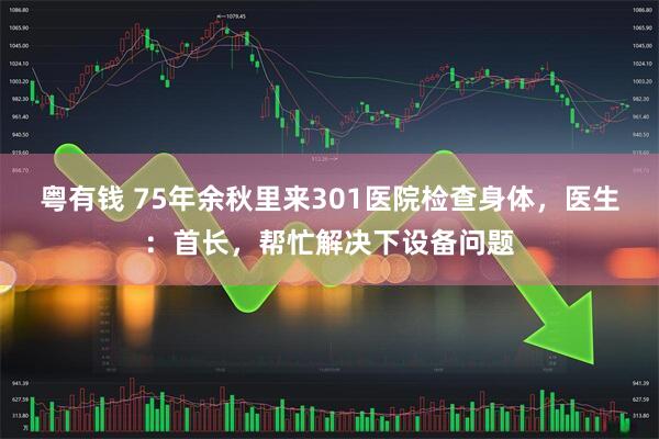 粤有钱 75年余秋里来301医院检查身体，医生：首长，帮忙解决下设备问题