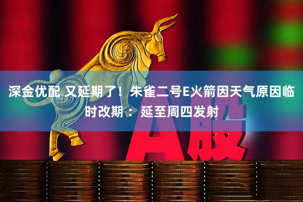 深金优配 又延期了！朱雀二号E火箭因天气原因临时改期 ：延至周四发射