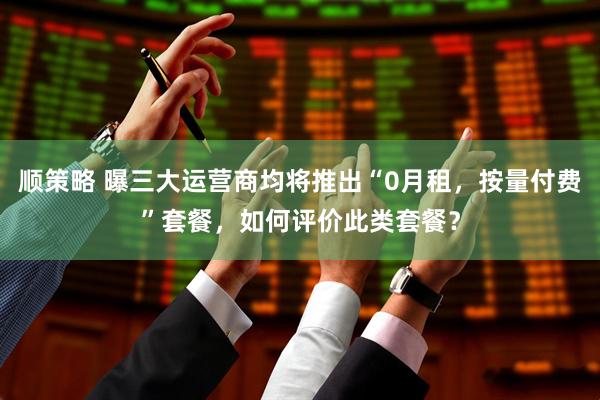 顺策略 曝三大运营商均将推出“0月租，按量付费”套餐，如何评价此类套餐？