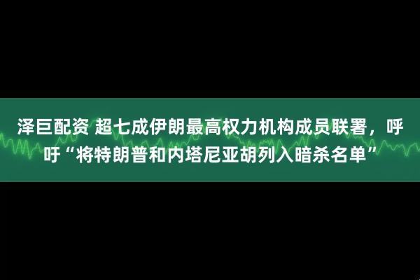 泽巨配资 超七成伊朗最高权力机构成员联署，呼吁“将特朗普和内塔尼亚胡列入暗杀名单”